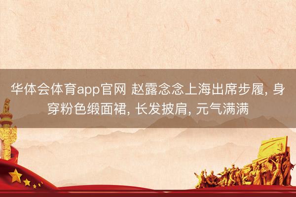 华体会体育app官网 赵露念念上海出席步履， 身穿粉色缎面裙，<a href=