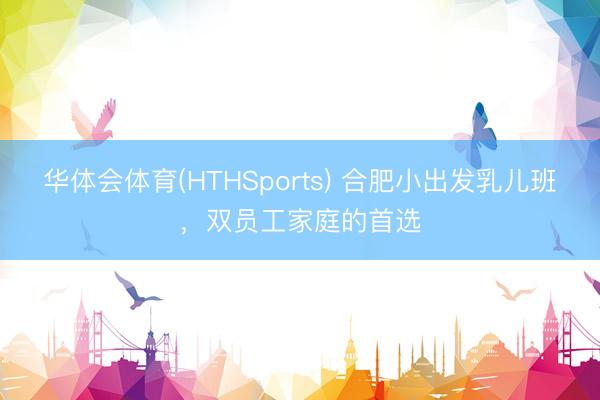 华体会体育(HTHSports) 合肥小出发乳儿班，双员工家庭的首选