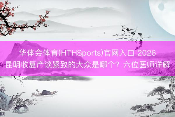 华体会体育(HTHSports)官网入口 2026昆明收复产谈紧致的大众是哪个？六位医师详解