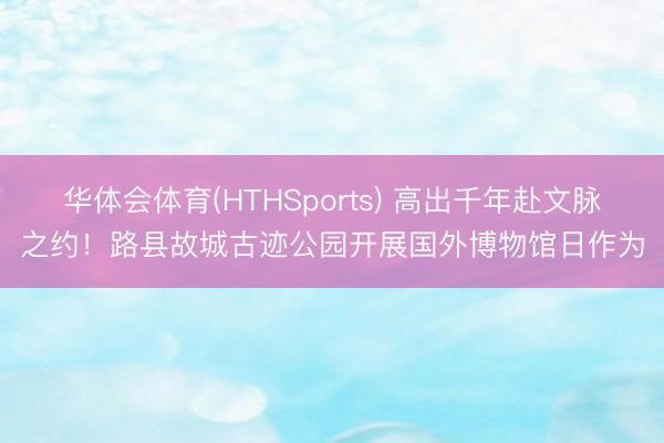 华体会体育(HTHSports) 高出千年赴文脉之约！路县故城古迹公园开展国外博物馆日作为