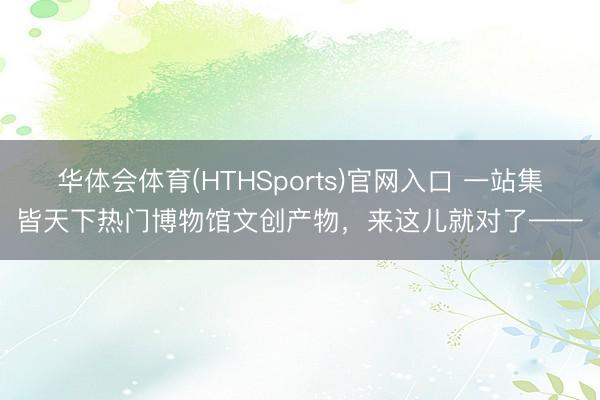 华体会体育(HTHSports)官网入口 一站集皆天下热门博物馆文创产物，来这儿就对了——
