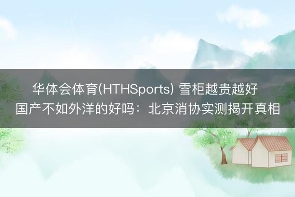 华体会体育(HTHSports) 雪柜越贵越好 国产不如外洋的好吗：北京消协实测揭开真相