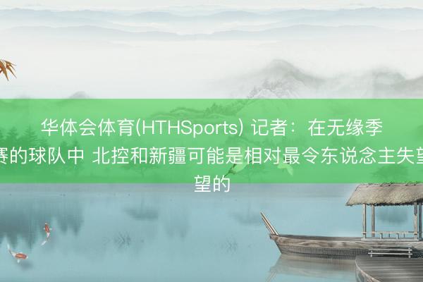华体会体育(HTHSports) 记者：在无缘季后赛的球队中 北控和新疆可能是相对最令东说念主失望的
