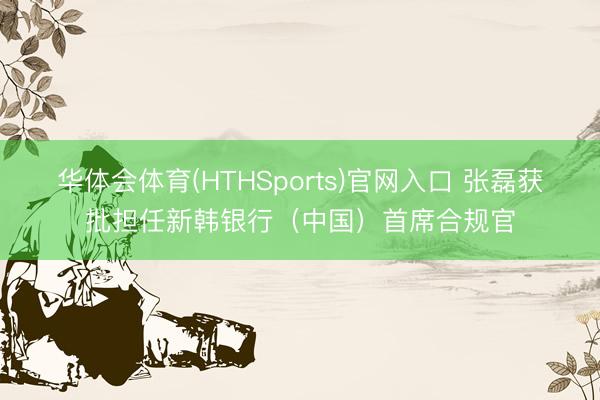 华体会体育(HTHSports)官网入口 张磊获批担任新韩银行（中国）首席合规官