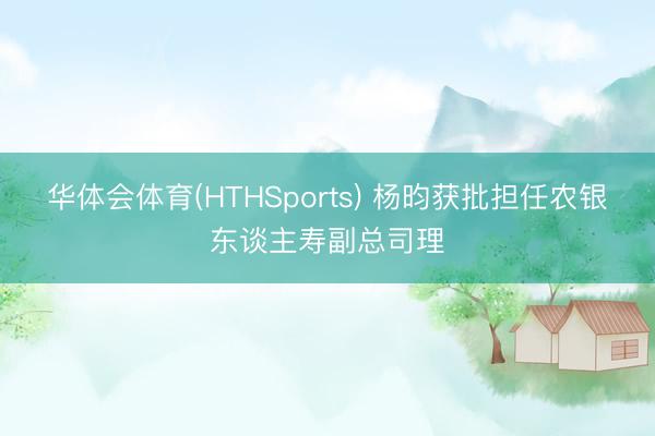 华体会体育(HTHSports) 杨昀获批担任农银东谈主寿副总司理