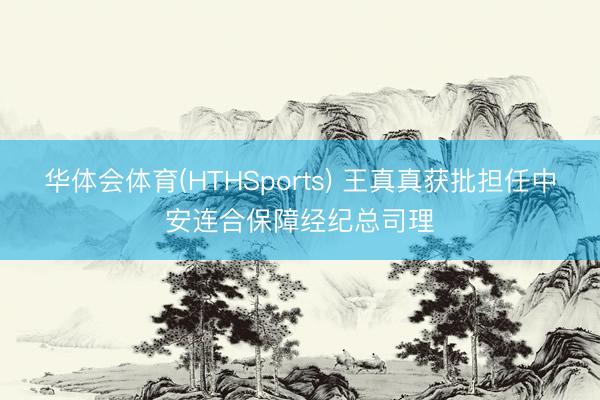 华体会体育(HTHSports) 王真真获批担任中安连合保障经纪总司理