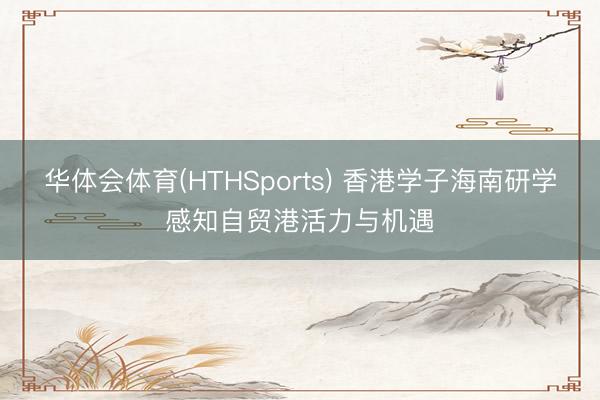 华体会体育(HTHSports) 香港学子海南研学感知自贸港活力与机遇