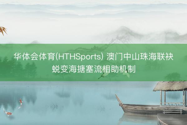 华体会体育(HTHSports) 澳门中山珠海联袂蜕变海搪塞流相助机制
