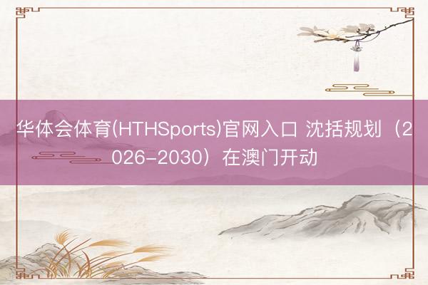华体会体育(HTHSports)官网入口 沈括规划（2026-2030）在澳门开动
