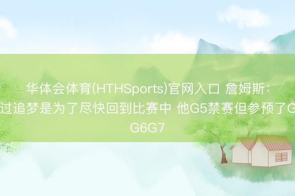华体会体育(HTHSports)官网入口 詹姆斯：我跨过追梦是为了尽快回到比赛中 他G5禁赛但参预了G6G7