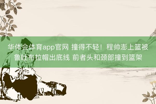 华体会体育app官网 撞得不轻！程帅澎上篮被鲁吐布拉帽出底线 前者头和颈部撞到篮架