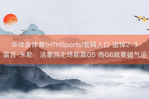 华体会体育(HTHSports)官网入口 追悼2-3？雷吉·米勒：活塞回主场能赢G5 而G6就要碰气运了