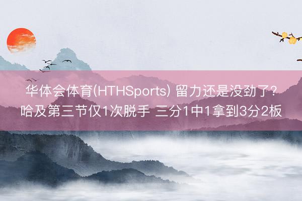 华体会体育(HTHSports) 留力还是没劲了？哈及第三节仅1次脱手 三分1中1拿到3分2板