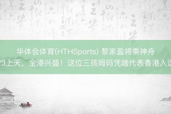 华体会体育(HTHSports) 黎家盈将乘神舟23上天，全港兴盛！这位三孩姆妈凭啥代表香港入选