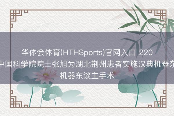 华体会体育(HTHSports)官网入口 220公里外，中国科学院院士张旭为湖北荆州患者实施汉典机器东谈主手术