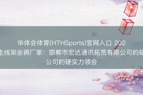 华体会体育(HTHSports)官网入口 2026年 室外走线架坐褥厂家：邯郸市宏达通讯拓荒有限公司的硬实力领会