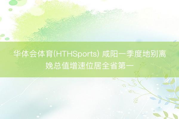华体会体育(HTHSports) 咸阳一季度地别离娩总值增速位居全省第一