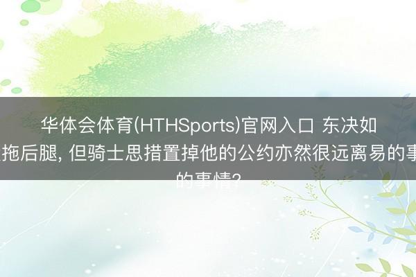 华体会体育(HTHSports)官网入口 东决如实没拖后腿， 但骑士思措置掉他的公约亦然很远离易的事情?