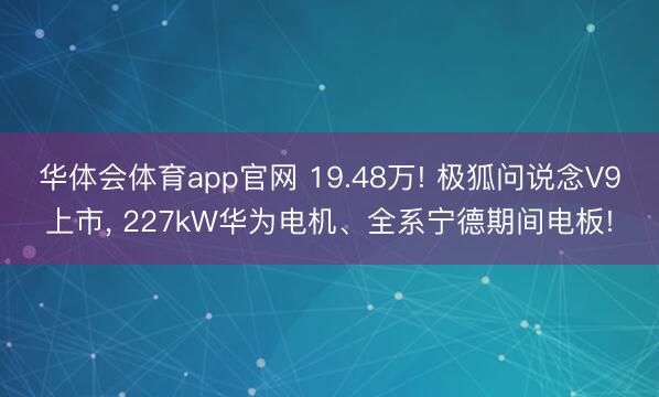 华体会体育app官网 19.48万! 极狐问说念V9上市， 227kW华为电机、全系宁德期间电板!