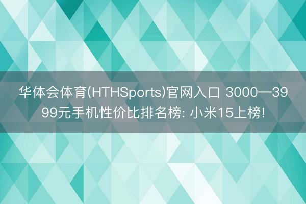 华体会体育(HTHSports)官网入口 3000—3999元手机性价比排名榜: 小米15上榜!