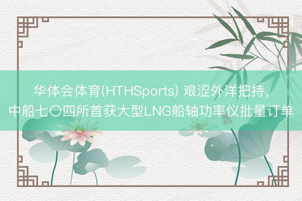 华体会体育(HTHSports) 艰涩外洋把持，中船七〇四所首获大型LNG船轴功率仪批量订单