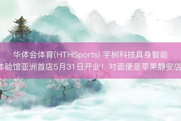 华体会体育(HTHSports) 宇树科技具身智能体验馆亚洲首店5月31日开业！对面便是苹果静安店！
