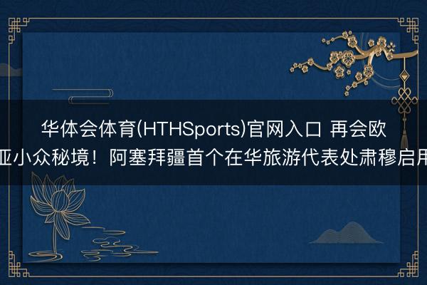 华体会体育(HTHSports)官网入口 再会欧亚小众秘境！阿塞拜疆首个在华旅游代表处肃穆启用
