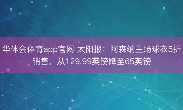 华体会体育app官网 太阳报：阿森纳主场球衣5折销售，从129.99英镑降至65英镑