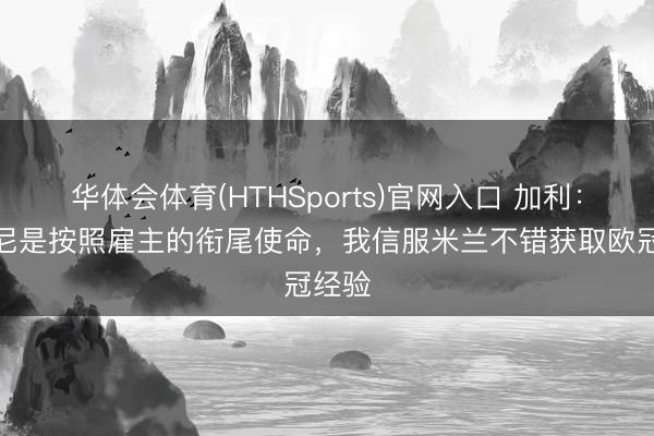 华体会体育(HTHSports)官网入口 加利：弗拉尼是按照雇主的衔尾使命，我信服米兰不错获取欧冠经验