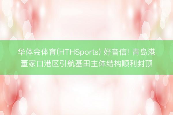 华体会体育(HTHSports) 好音信! 青岛港董家口港区引航基田主体结构顺利封顶