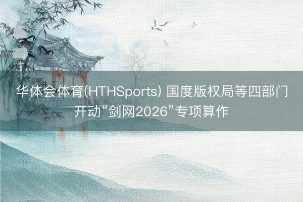 华体会体育(HTHSports) 国度版权局等四部门开动“剑网2026”专项算作