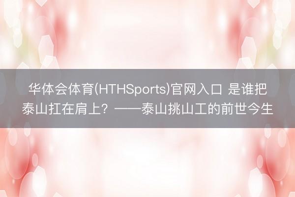 华体会体育(HTHSports)官网入口 是谁把泰山扛在肩上？——泰山挑山工的前世今生