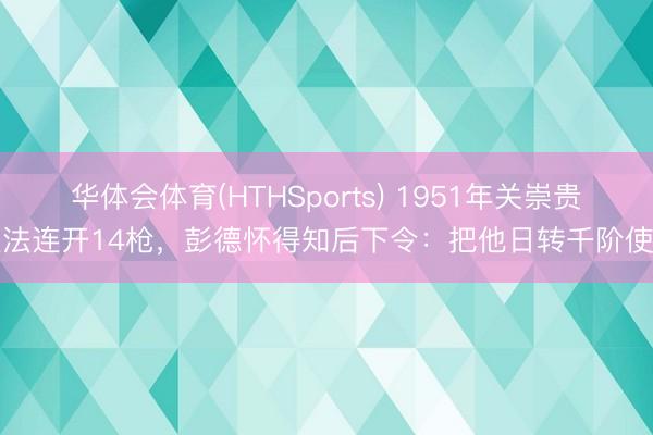 华体会体育(HTHSports) 1951年关崇贵违法连开14枪，彭德怀得知后下令：把他日转千阶使用
