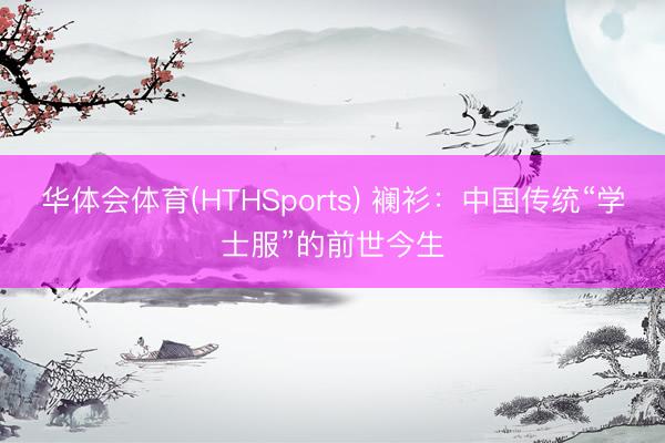 华体会体育(HTHSports) 襕衫：中国传统“学士服”的前世今生