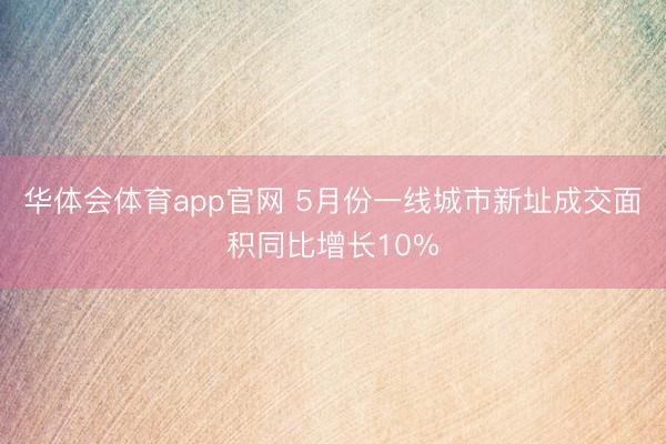 华体会体育app官网 5月份一线城市新址成交面积同比增长10%
