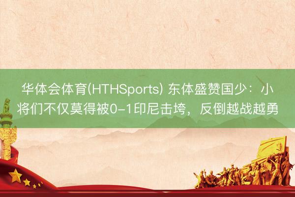 华体会体育(HTHSports) 东体盛赞国少：小将们不仅莫得被0-1印尼击垮，反倒越战越勇