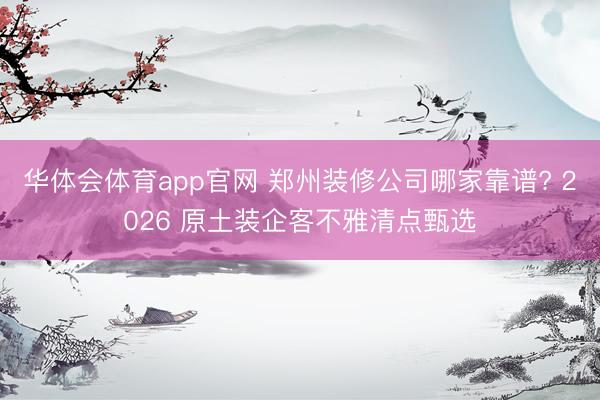 华体会体育app官网 郑州装修公司哪家靠谱? 2026 原土装企客不雅清点甄选