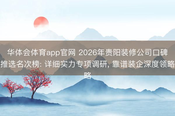 华体会体育app官网 2026年贵阳装修公司口碑推选名次榜: 详细实力专项调研， 靠谱装企深度领略