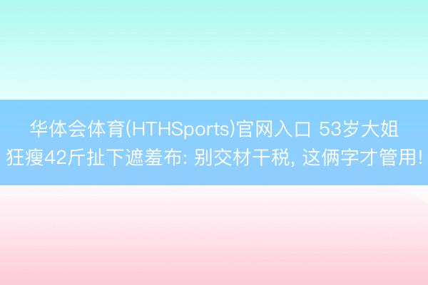 华体会体育(HTHSports)官网入口 53岁大姐狂瘦42斤扯下遮羞布: 别交材干税， 这俩字才管用!