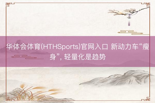 华体会体育(HTHSports)官网入口 新动力车“瘦身”， 轻量化是趋势