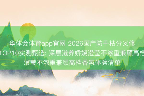 华体会体育app官网 2026国产防干枯分叉修护型护发精油TOP10实测甄选: 深层滋养娇娆澄莹不浓重兼顾高档香氛体验清单