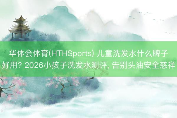 华体会体育(HTHSports) 儿童洗发水什么牌子好用? 2026小孩子洗发水测评， 告别头油安全慈祥