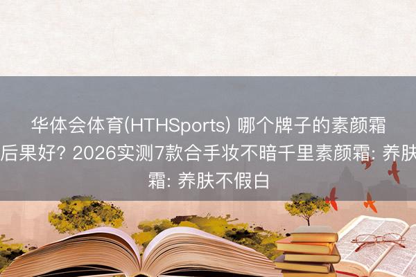 华体会体育(HTHSports) 哪个牌子的素颜霜好用又后果好? 2026实测7款合手妆不暗千里素颜霜: 养肤不假白