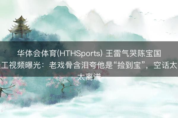 华体会体育(HTHSports) 王雷气哭陈宝国？竣工视频曝光：老戏骨含泪夸他是“捡到宝”，空话太离谱
