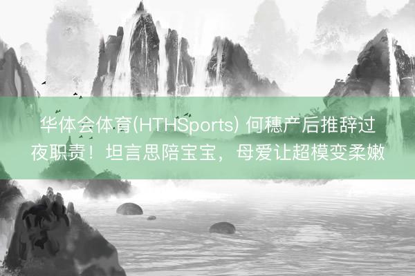 华体会体育(HTHSports) 何穗产后推辞过夜职责！坦言思陪宝宝，母爱让超模变柔嫩
