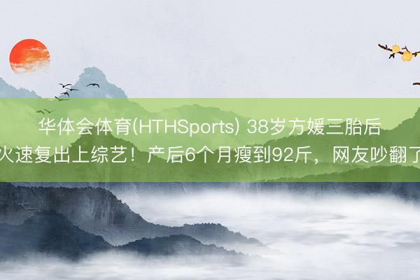 华体会体育(HTHSports) 38岁方媛三胎后火速复出上综艺！产后6个月瘦到92斤，网友吵翻了
