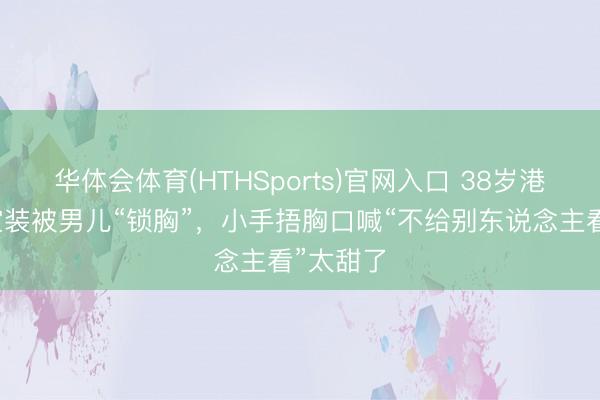 华体会体育(HTHSports)官网入口 38岁港姐穿镂空装被男儿“锁胸”，小手捂胸口喊“不给别东说念主看”太甜了