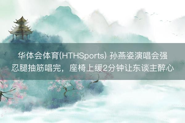 华体会体育(HTHSports) 孙燕姿演唱会强忍腿抽筋唱完，座椅上缓2分钟让东谈主醉心