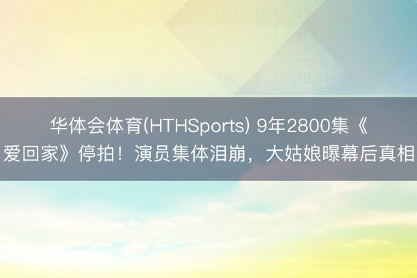 华体会体育(HTHSports) 9年2800集《爱回家》停拍！演员集体泪崩，大姑娘曝幕后真相