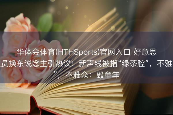 华体会体育(HTHSports)官网入口 好意思羊羊配音演员换东说念主引热议!新声线被指“绿茶腔”,不雅众:毁童年
